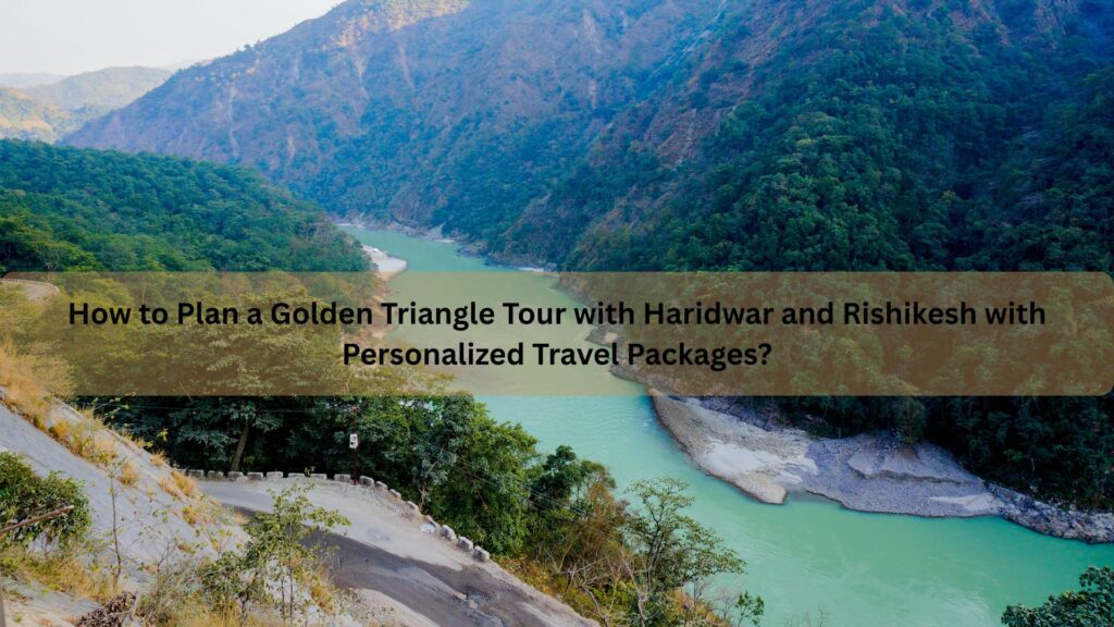How to Plan a Golden Triangle Tour with Haridwar and Rishikesh with Personalized Travel Packages?